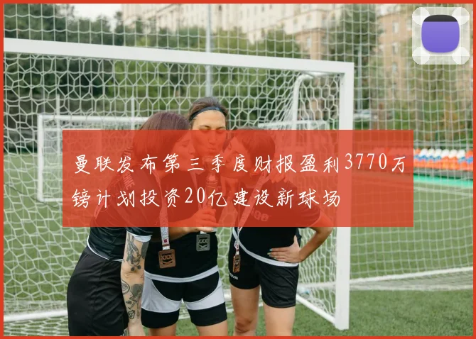 曼联发布第三季度财报盈利3770万镑计划投资20亿建设新球场