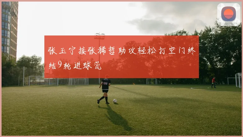 张玉宁接张稀哲助攻轻松打空门终结9轮进球荒